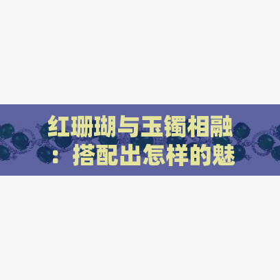 红珊瑚与玉镯相融：搭配出怎样的魅力？