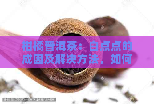 柑橘普洱茶：白点点的成因及解决方法，如何辨别优质茶叶？