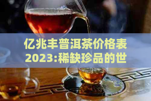 亿兆丰普洱茶价格表2023:稀缺珍品的世界级拍卖记录