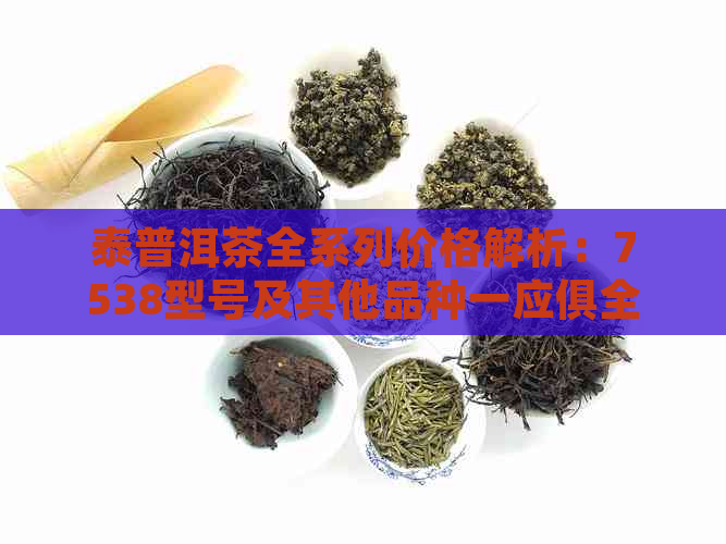 泰普洱茶全系列价格解析：7538型号及其他品种一应俱全