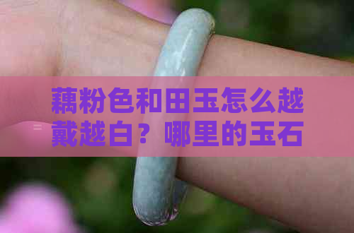 藕粉色和田玉怎么越戴越白？哪里的玉石含这种特性？