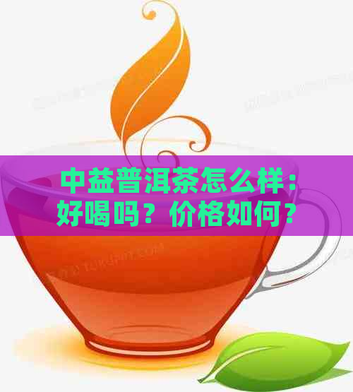 中益普洱茶怎么样：好喝吗？价格如何？中益茶厂的普洱茶口感体验