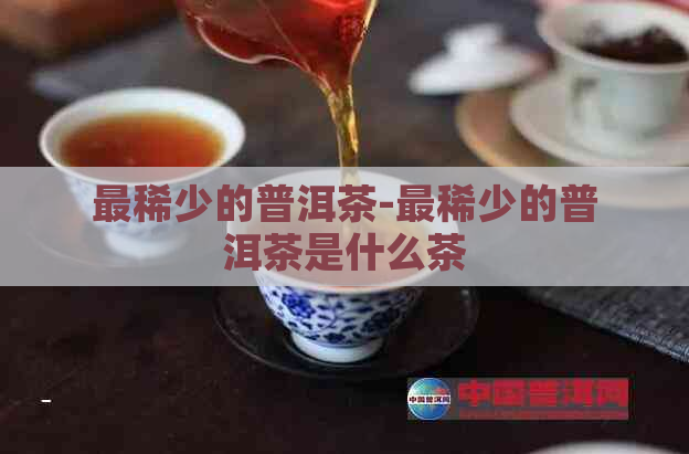 最稀少的普洱茶-最稀少的普洱茶是什么茶