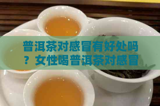 普洱茶对感冒有好处吗？女性喝普洱茶对感冒有帮助吗？能治感冒吗？