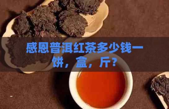 感恩普洱红茶多少钱一饼，盒，斤？