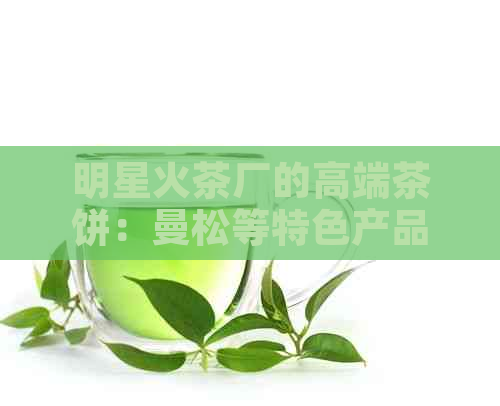 明星火茶厂的高端茶饼：曼松等特色产品，口感醇厚。与明茶厂无关联。