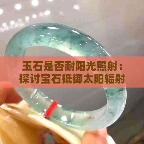 玉石是否耐阳光照射：探讨宝石抵御太阳辐射的能力