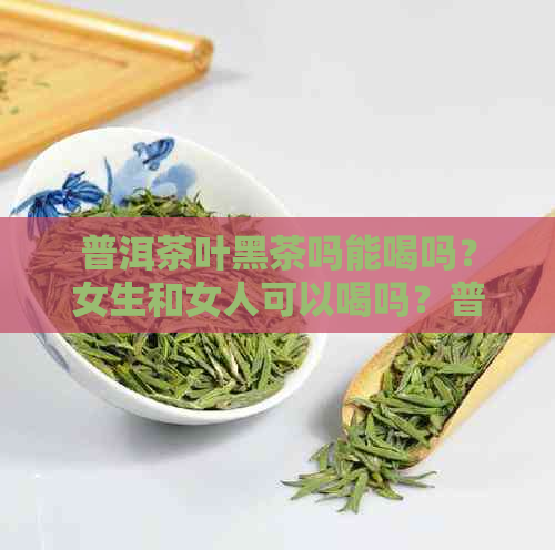 普洱茶叶黑茶吗能喝吗？女生和女人可以喝吗？普洱茶黑茶有什么好处？