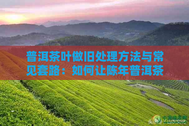 普洱茶叶做旧处理方法与常见套路：如何让陈年普洱茶更具风味