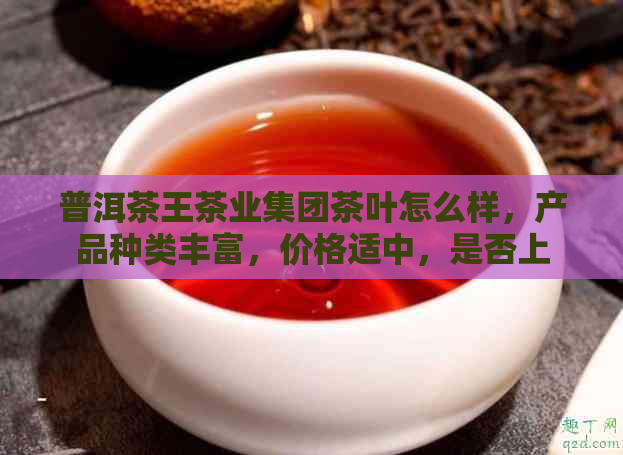 普洱茶王茶业集团茶叶怎么样，产品种类丰富，价格适中，是否上市未知。