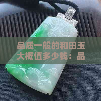 品质一般的和田玉大概值多少钱：品质好的和田玉价格是多少？