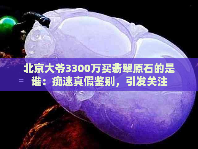 北京大爷3300万买翡翠原石的是谁：痴迷真假鉴别，引发关注