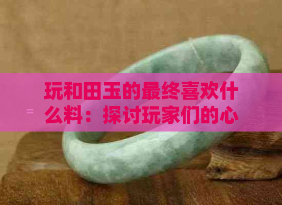 玩和田玉的最终喜欢什么料：探讨玩家们的心头好