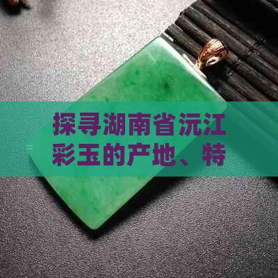 探寻湖南省沅江彩玉的产地、特点及价值，了解这种珍稀宝石背后的故事