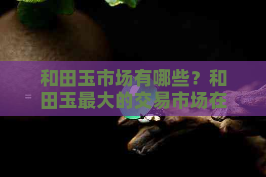 和田玉市场有哪些？和田玉更大的交易市场在哪里？和田玉的场有几个？