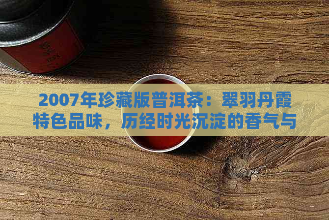 2007年珍藏版普洱茶：翠羽丹霞特色品味，历经时光沉淀的香气与滋味