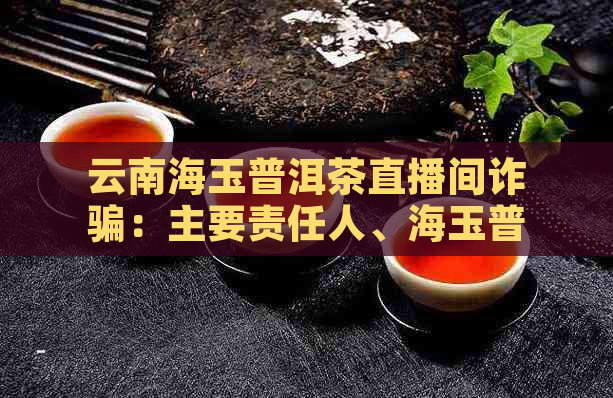 云南海玉普洱茶直播间诈骗：主要责任人、海玉普洱茶品质及云南海玉茶叶概况