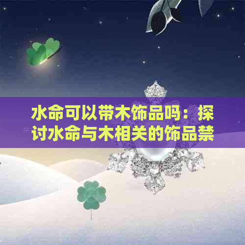 水命可以带木饰品吗：探讨水命与木相关的饰品禁忌及影响