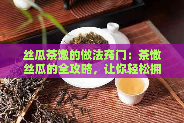 丝瓜茶馓的做法窍门：茶馓丝瓜的全攻略，让你轻松拥有美味佳肴