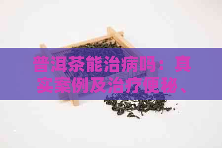 普洱茶能治病吗：真实案例及治疗便秘、癌症效果揭秘