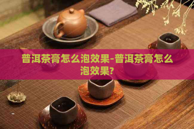 普洱茶膏怎么泡效果-普洱茶膏怎么泡效果?