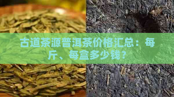 古道茶源普洱茶价格汇总：每斤、每盒多少钱？