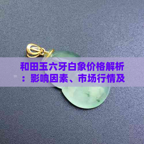 和田玉六牙白象价格解析：影响因素、市场行情及购买建议全解析