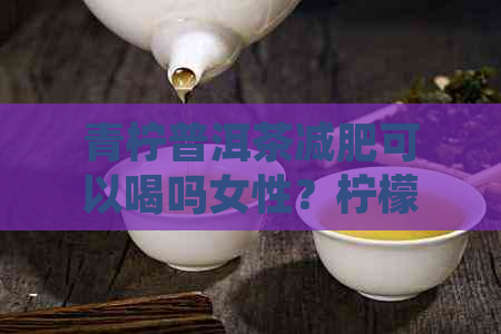 青柠普洱茶减肥可以喝吗女性？柠檬普洱茶减肥与青柠普洱茶功效