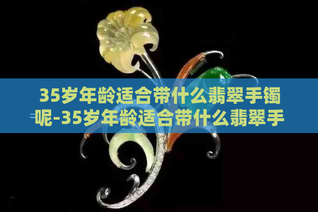 35岁年龄适合带什么翡翠手镯呢-35岁年龄适合带什么翡翠手镯呢图片