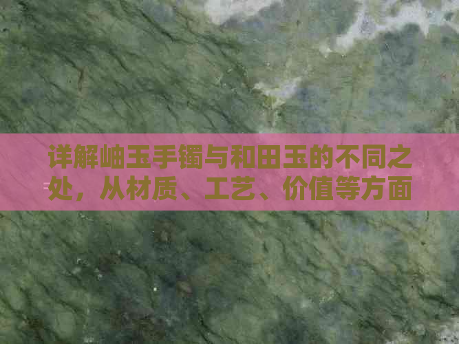 详解岫玉手镯与和田玉的不同之处，从材质、工艺、价值等方面进行比较分析