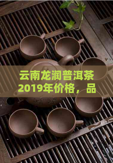 云南龙润普洱茶2019年价格，品质与口感解析，礼盒系列及最新价格表