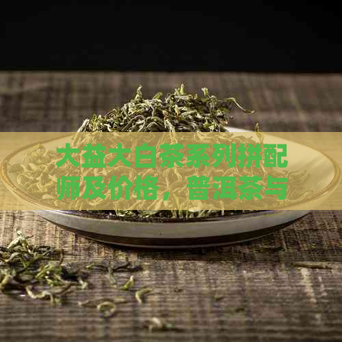 大益大白茶系列拼配师及价格，普洱茶与白茶真假辨别。