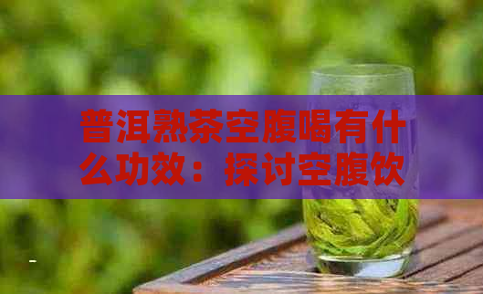 普洱熟茶空腹喝有什么功效：探讨空腹饮用普洱熟茶的效果及影响。