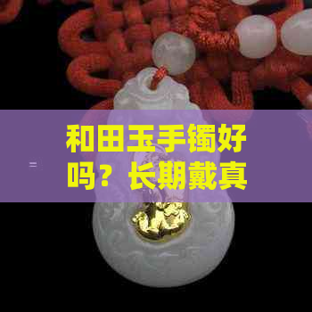 和田玉手镯好吗？长期戴真的好吗？和田玉手镯和翡翠手镯哪个更好？