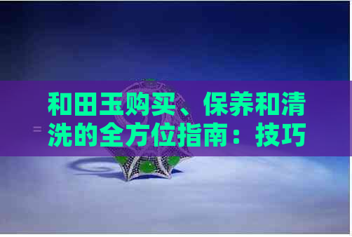 和田玉购买、保养和清洗的全方位指南：技巧、注意事项与实用建议