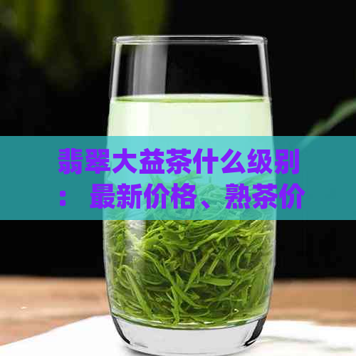 翡翠大益茶什么级别： 最新价格、熟茶价格与官网信息 | 1601翡翠大益