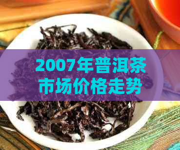 2007年普洱茶市场价格走势分析及历价目表一览