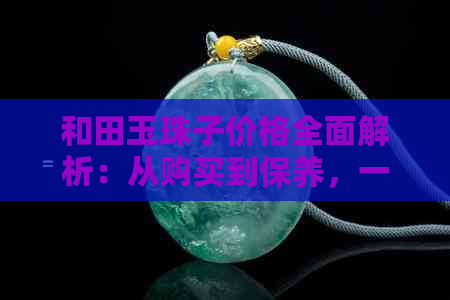 和田玉珠子价格全面解析：从购买到保养，一文解决您的所有疑问