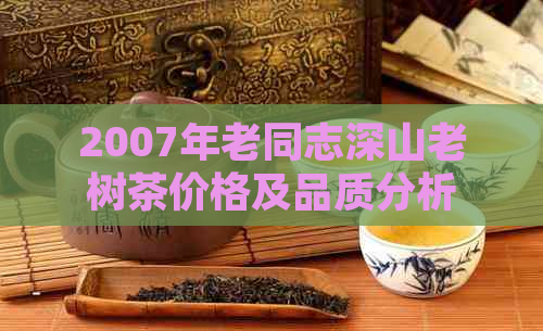 2007年老同志深山老树茶价格及品质分析，如何购买到真正的优质茶？