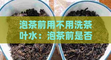 泡茶前用不用洗茶叶水：泡茶前是否需要清洗茶叶？