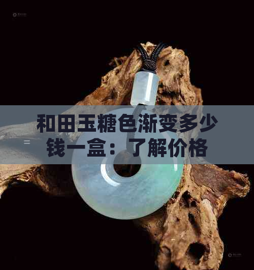 和田玉糖色渐变多少钱一盒：了解价格与详情