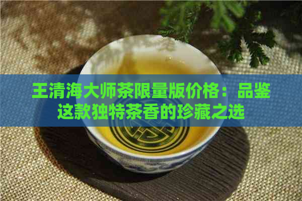 王清海大师茶限量版价格：品鉴这款独特茶香的珍藏之选