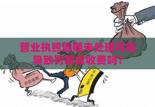 营业执照逾期未处理可能导致罚款或收费吗？