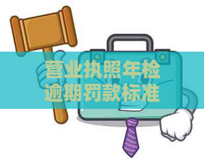 营业执照年检逾期罚款标准及处理方法