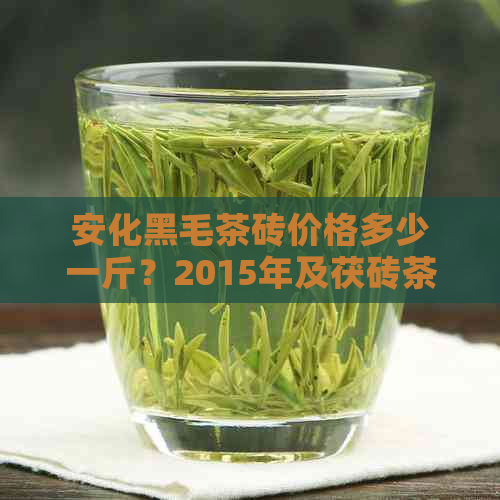 安化黑毛茶砖价格多少一斤？2015年及茯砖茶的价格如何？