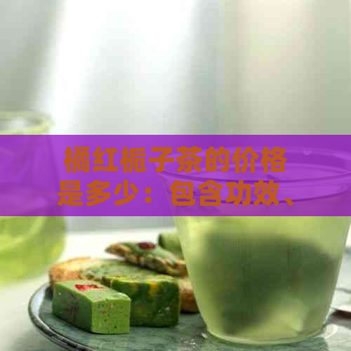 橘红栀子茶的价格是多少：包含功效、作用及食用方法