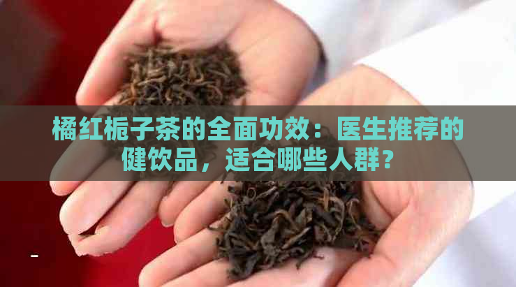 橘红栀子茶的全面功效：医生推荐的健饮品，适合哪些人群？