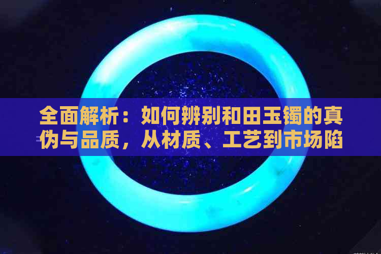 全面解析：如何辨别和田玉镯的真伪与品质，从材质、工艺到市场陷阱一一揭露