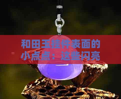 和田玉挂件表面的小点点：这些闪亮颗粒的特征你知道吗？