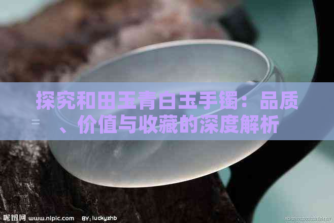 探究和田玉青白玉手镯：品质、价值与收藏的深度解析